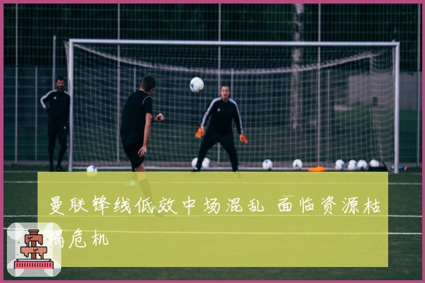 曼联锋线低效中场混乱 面临资源枯竭危机