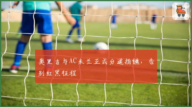 奥里吉与AC米兰正式分道扬镳，告别红黑征程