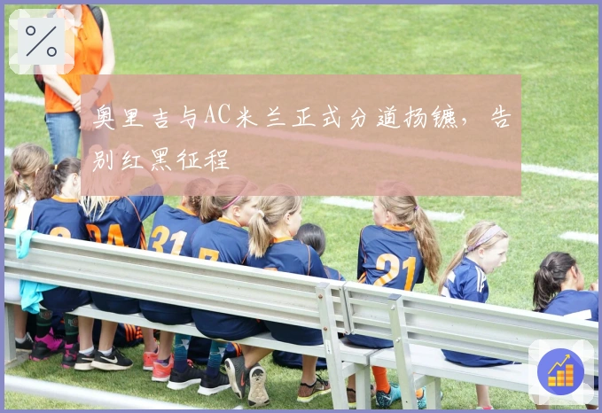 奥里吉与AC米兰正式分道扬镳，告别红黑征程