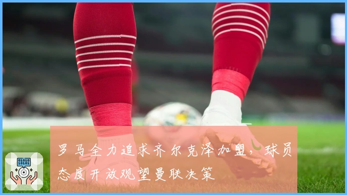 罗马全力追求齐尔克泽加盟，球员态度开放观望曼联决策