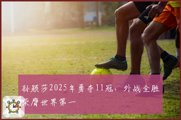 孙颖莎2025年勇夺11冠，外战全胜荣膺世界第一