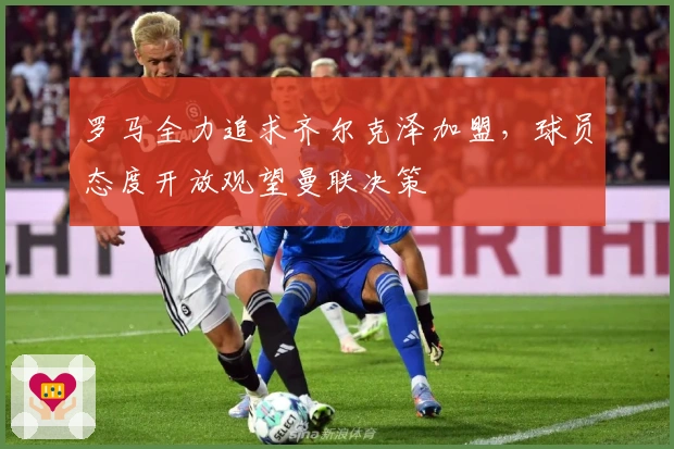 罗马全力追求齐尔克泽加盟，球员态度开放观望曼联决策